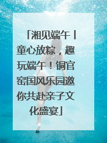 湘见端午丨童心放粽，趣玩端午！铜官窑国风乐园邀你共赴亲子文化盛宴